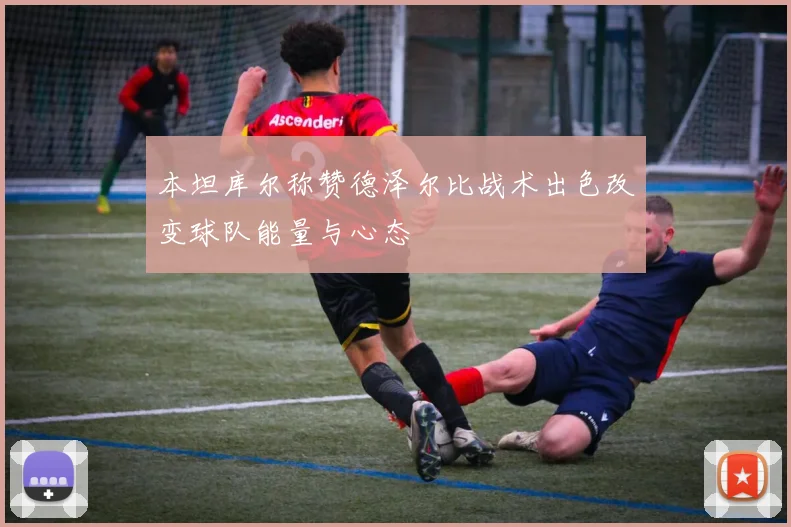 本坦库尔称赞德泽尔比战术出色改变球队能量与心态