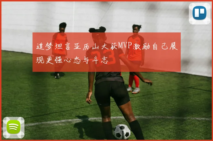 追梦坦言亚历山大获MVP激励自己展现更强心态与斗志