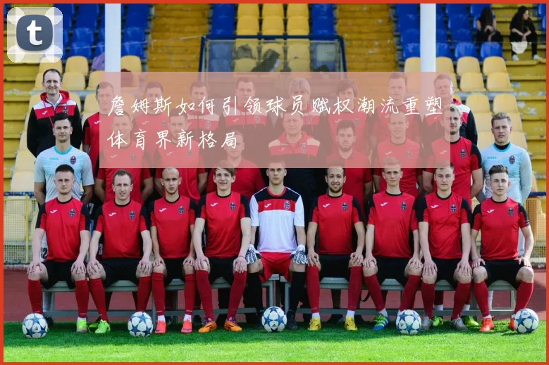 詹姆斯如何引领球员赋权潮流重塑体育界新格局