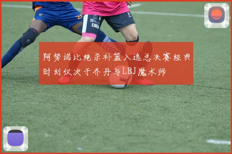 阿努诺比绝杀补篮入选总决赛经典时刻仅次于乔丹与LBJ魔术师