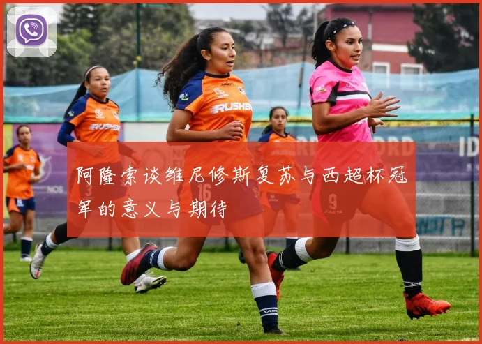 阿隆索谈维尼修斯复苏与西超杯冠军的意义与期待