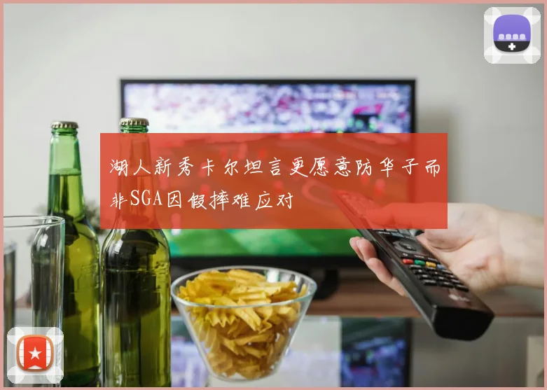 湖人新秀卡尔坦言更愿意防华子而非SGA因假摔难应对
