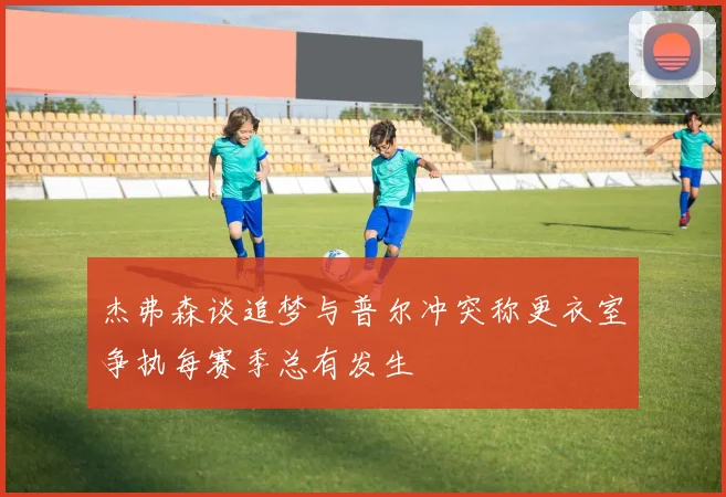 杰弗森谈追梦与普尔冲突称更衣室争执每赛季总有发生