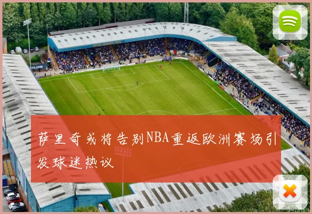 萨里奇或将告别NBA重返欧洲赛场引发球迷热议