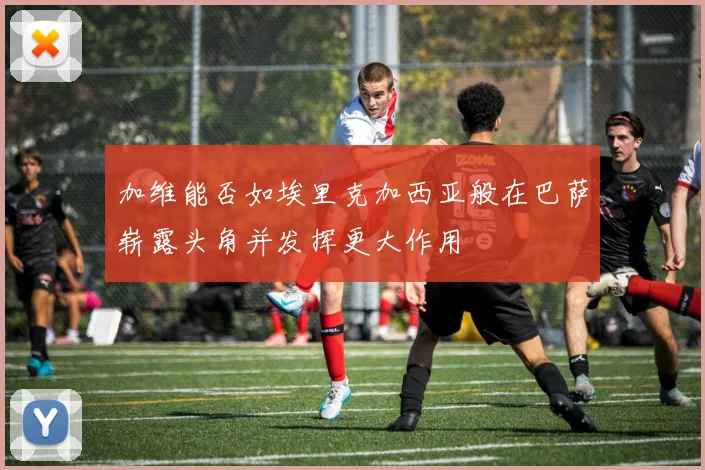 加维能否如埃里克加西亚般在巴萨崭露头角并发挥更大作用