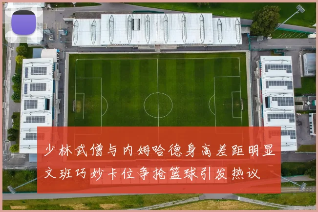 少林武僧与内姆哈德身高差距明显文班巧妙卡位争抢篮球引发热议
