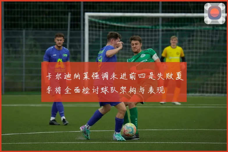 卡尔迪纳莱强调未进前四是失败夏季将全面检讨球队架构与表现