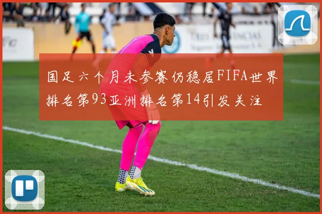 国足六个月未参赛仍稳居FIFA世界排名第93亚洲排名第14引发关注