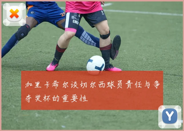 加里卡希尔谈切尔西球员责任与争夺奖杯的重要性