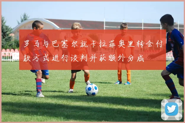罗马与巴塞尔就卡拉菲奥里转会付款方式进行谈判并获额外分成