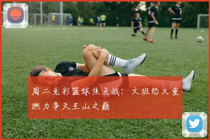 周二竞彩篮球焦点战：文班怒火重燃力争天王山之巅